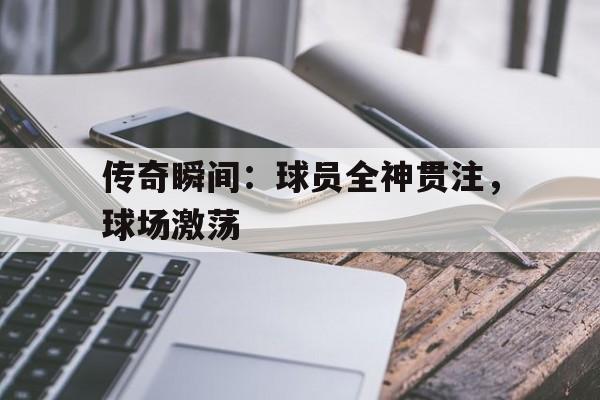 传奇瞬间：球员全神贯注，球场激荡的简单介绍