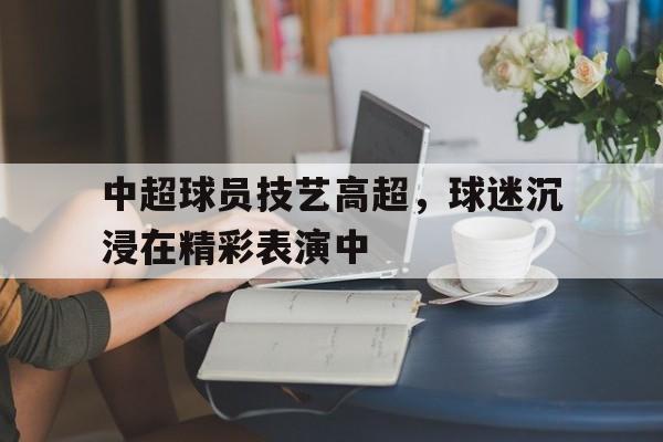 中超球员技艺高超,球迷沉浸在精彩表演中的简单介绍